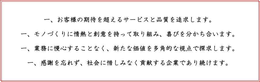 一、お客様の期待を超えるサービスと品質を追求します。一、モノづくりに情熱と創意を持って取り組み、喜びを分かち合います。一、業務に慢心することなく、新たな価値を多角的な視点で探求します。一、感謝を忘れず、社会に惜しみなく貢献する企業であり続けます。